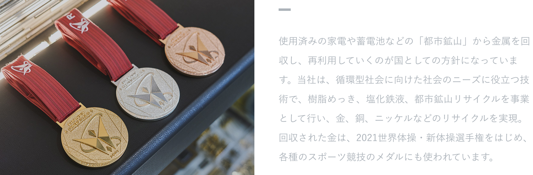 【活躍するフィールド】 使用済みの家電や蓄電池などの「都市鉱山」から金属を回収し、再利用していくのが国としての方針になっています。当社は、循環型社会に向けた社会のニーズに役立つ技術で、樹脂めっき、塩化鉄液、都市鉱山リサイクルを事業として行い、金、銅、ニッケルなどのリサイクルを実現。回収された金は、2021世界体操・新体操選手権をはじめ、各種のスポーツ競技のメダルにも使われています。